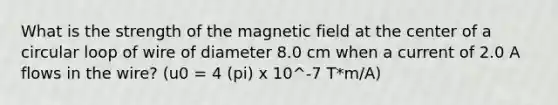 What is the strength of the magnetic field at the center of a circular loop of wire of diameter 8.0 cm when a current of 2.0 A flows in the wire? (u0 = 4 (pi) x 10^-7 T*m/A)