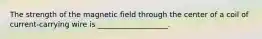 The strength of the magnetic field through the center of a coil of current-carrying wire is ___________________.