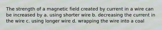 The strength of a magnetic field created by current in a wire can be increased by a. using shorter wire b. decreasing the current in the wire c. using longer wire d. wrapping the wire into a coal