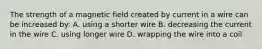 The strength of a magnetic field created by current in a wire can be increased by: A. using a shorter wire B. decreasing the current in the wire C. using longer wire D. wrapping the wire into a coil