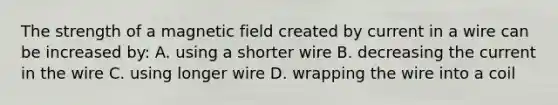 The strength of a magnetic field created by current in a wire can be increased by: A. using a shorter wire B. decreasing the current in the wire C. using longer wire D. wrapping the wire into a coil