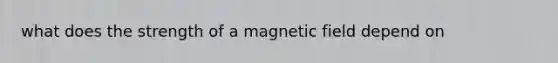 what does the strength of a magnetic field depend on