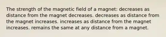 The strength of the magnetic field of a magnet: decreases as distance from the magnet decreases. decreases as distance from the magnet increases. increases as distance from the magnet increases. remains the same at any distance from a magnet.