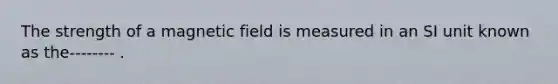 The strength of a magnetic field is measured in an SI unit known as the-------- .