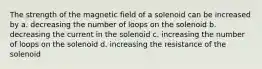 The strength of the magnetic field of a solenoid can be increased by a. decreasing the number of loops on the solenoid b. decreasing the current in the solenoid c. increasing the number of loops on the solenoid d. increasing the resistance of the solenoid