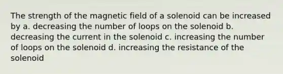 The strength of the magnetic field of a solenoid can be increased by a. decreasing the number of loops on the solenoid b. decreasing the current in the solenoid c. increasing the number of loops on the solenoid d. increasing the resistance of the solenoid