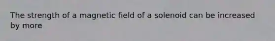 The strength of a magnetic field of a solenoid can be increased by more