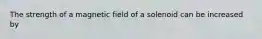 The strength of a magnetic field of a solenoid can be increased by