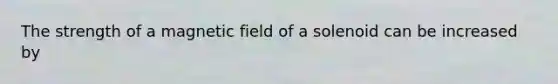 The strength of a magnetic field of a solenoid can be increased by