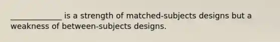 _____________ is a strength of matched-subjects designs but a weakness of between-subjects designs.