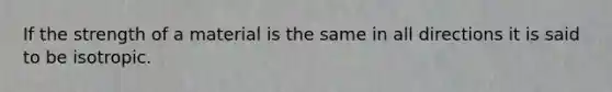 If the strength of a material is the same in all directions it is said to be isotropic.