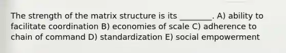 The strength of the matrix structure is its ________. A) ability to facilitate coordination B) economies of scale C) adherence to chain of command D) standardization E) social empowerment