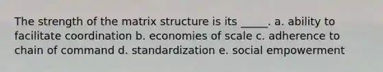 The strength of the matrix structure is its _____. a. ability to facilitate coordination b. economies of scale c. adherence to chain of command d. standardization e. social empowerment