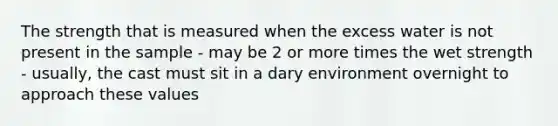 The strength that is measured when the excess water is not present in the sample - may be 2 or more times the wet strength - usually, the cast must sit in a dary environment overnight to approach these values