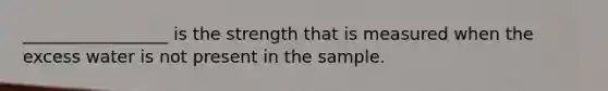 _________________ is the strength that is measured when the excess water is not present in the sample.