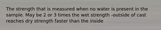 The strength that is measured when no water is present in the sample. May be 2 or 3 times the wet strength -outside of cast reaches dry strength faster than the inside