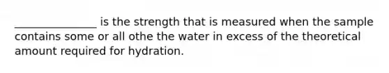 _______________ is the strength that is measured when the sample contains some or all othe the water in excess of the theoretical amount required for hydration.