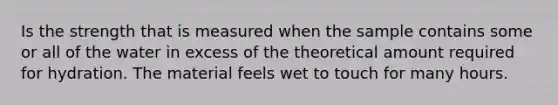 Is the strength that is measured when the sample contains some or all of the water in excess of the theoretical amount required for hydration. The material feels wet to touch for many hours.