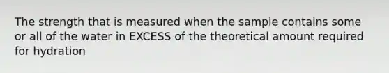 The strength that is measured when the sample contains some or all of the water in EXCESS of the theoretical amount required for hydration