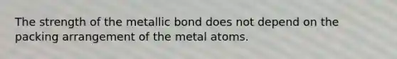 The strength of the metallic bond does not depend on the packing arrangement of the metal atoms.