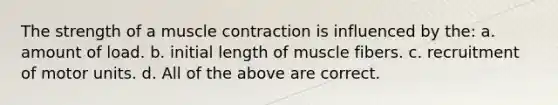 The strength of a muscle contraction is influenced by the: a. amount of load. b. initial length of muscle fibers. c. recruitment of motor units. d. All of the above are correct.