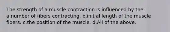 The strength of a muscle contraction is influenced by the: a.number of fibers contracting. b.initial length of the muscle fibers. c.the position of the muscle. d.All of the above.