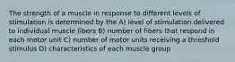 The strength of a muscle in response to different levels of stimulation is determined by the A) level of stimulation delivered to individual muscle fibers B) number of fibers that respond in each motor unit C) number of motor units receiving a threshold stimulus D) characteristics of each muscle group