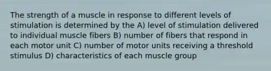 The strength of a muscle in response to different levels of stimulation is determined by the A) level of stimulation delivered to individual muscle fibers B) number of fibers that respond in each motor unit C) number of motor units receiving a threshold stimulus D) characteristics of each muscle group