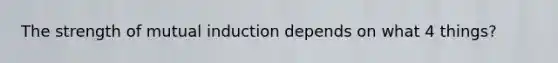 The strength of mutual induction depends on what 4 things?