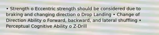 • Strength o Eccentric strength should be considered due to braking and changing direction o Drop Landing • Change of Direction Ability o Forward, backward, and lateral shuffling • Perceptual Cognitive Ability o Z-Drill