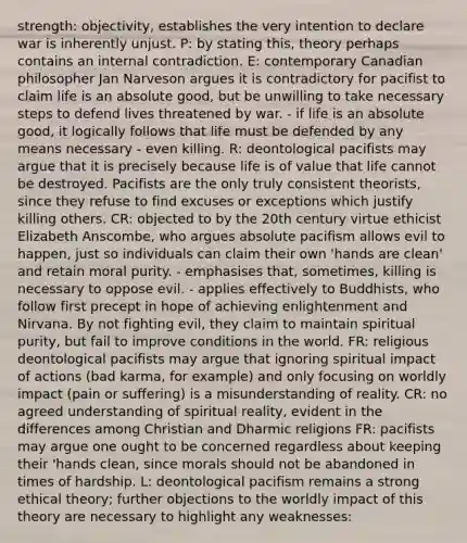 strength: objectivity, establishes the very intention to declare war is inherently unjust. P: by stating this, theory perhaps contains an internal contradiction. E: contemporary Canadian philosopher Jan Narveson argues it is contradictory for pacifist to claim life is an absolute good, but be unwilling to take necessary steps to defend lives threatened by war. - if life is an absolute good, it logically follows that life must be defended by any means necessary - even killing. R: deontological pacifists may argue that it is precisely because life is of value that life cannot be destroyed. Pacifists are the only truly consistent theorists, since they refuse to find excuses or exceptions which justify killing others. CR: objected to by the 20th century virtue ethicist Elizabeth Anscombe, who argues absolute pacifism allows evil to happen, just so individuals can claim their own 'hands are clean' and retain moral purity. - emphasises that, sometimes, killing is necessary to oppose evil. - applies effectively to Buddhists, who follow first precept in hope of achieving enlightenment and Nirvana. By not fighting evil, they claim to maintain spiritual purity, but fail to improve conditions in the world. FR: religious deontological pacifists may argue that ignoring spiritual impact of actions (bad karma, for example) and only focusing on worldly impact (pain or suffering) is a misunderstanding of reality. CR: no agreed understanding of spiritual reality, evident in the differences among Christian and Dharmic religions FR: pacifists may argue one ought to be concerned regardless about keeping their 'hands clean, since morals should not be abandoned in times of hardship. L: deontological pacifism remains a strong ethical theory; further objections to the worldly impact of this theory are necessary to highlight any weaknesses: