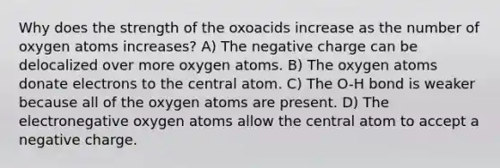 Why does the strength of the oxoacids increase as the number of oxygen atoms increases? A) The negative charge can be delocalized over more oxygen atoms. B) The oxygen atoms donate electrons to the central atom. C) The O-H bond is weaker because all of the oxygen atoms are present. D) The electronegative oxygen atoms allow the central atom to accept a negative charge.