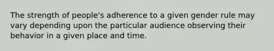 The strength of people's adherence to a given gender rule may vary depending upon the particular audience observing their behavior in a given place and time.