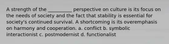 A strength of the __________ perspective on culture is its focus on the needs of society and the fact that stability is essential for society's continued survival. A shortcoming is its overemphasis on harmony and cooperation. a. conflict b. symbolic interactionist c. postmodernist d. functionalist