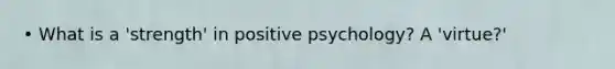 • What is a 'strength' in positive psychology? A 'virtue?'