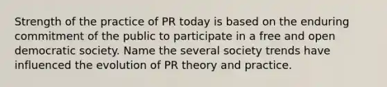 Strength of the practice of PR today is based on the enduring commitment of the public to participate in a free and open democratic society. Name the several society trends have influenced the evolution of PR theory and practice.