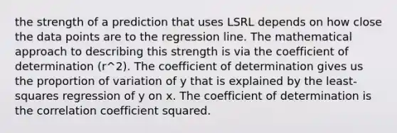 the strength of a prediction that uses LSRL depends on how close the data points are to the regression line. The mathematical approach to describing this strength is via the coefficient of determination (r^2). The coefficient of determination gives us the proportion of variation of y that is explained by the least-squares regression of y on x. The coefficient of determination is the correlation coefficient squared.