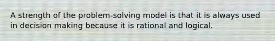 A strength of the problem-solving model is that it is always used in decision making because it is rational and logical.