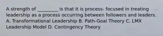 A strength of _________ is that it is process- focused in treating leadership as a process occurring between followers and leaders. A. Transformational Leadership B. Path-Goal Theory C. LMX Leadership Model D. Contingency Theory