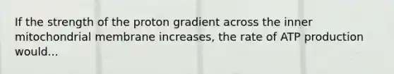 If the strength of the proton gradient across the inner mitochondrial membrane increases, the rate of ATP production would...