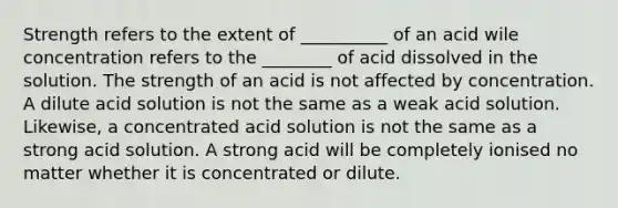 Strength refers to the extent of __________ of an acid wile concentration refers to the ________ of acid dissolved in the solution. The strength of an acid is not affected by concentration. A dilute acid solution is not the same as a weak acid solution. Likewise, a concentrated acid solution is not the same as a strong acid solution. A strong acid will be completely ionised no matter whether it is concentrated or dilute.