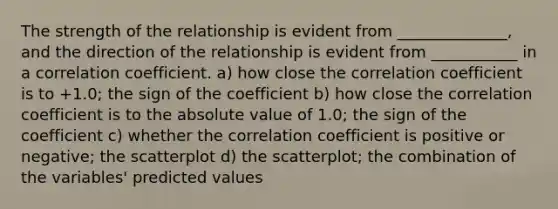 The strength of the relationship is evident from ______________, and the direction of the relationship is evident from ___________ in a correlation coefficient. a) how close the correlation coefficient is to +1.0; the sign of the coefficient b) how close the correlation coefficient is to the absolute value of 1.0; the sign of the coefficient c) whether the correlation coefficient is positive or negative; the scatterplot d) the scatterplot; the combination of the variables' predicted values