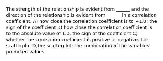 The strength of the relationship is evident from ______ and the direction of the relationship is evident from ______ in a correlation coefficient. A) how close the correlation coefficient is to +1.0; the sign of the coefficient B) how close the correlation coefficient is to the absolute value of 1.0; the sign of the coefficient C) whether the correlation coefficient is positive or negative; the scatterplot D)the scatterplot; the combination of the variables' predicted values