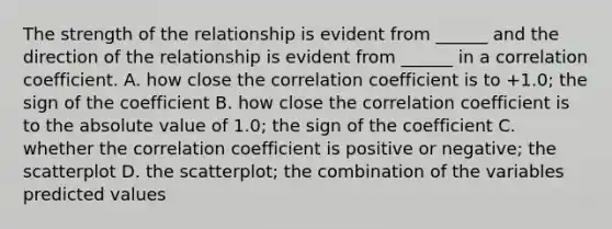 The strength of the relationship is evident from ______ and the direction of the relationship is evident from ______ in a correlation coefficient. A. how close the correlation coefficient is to +1.0; the sign of the coefficient B. how close the correlation coefficient is to the absolute value of 1.0; the sign of the coefficient C. whether the correlation coefficient is positive or negative; the scatterplot D. the scatterplot; the combination of the variables predicted values