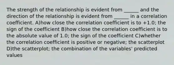 The strength of the relationship is evident from ______ and the direction of the relationship is evident from ______ in a correlation coefficient. A)how close the correlation coefficient is to +1.0; the sign of the coefficient B)how close the correlation coefficient is to the absolute value of 1.0; the sign of the coefficient C)whether the correlation coefficient is positive or negative; the scatterplot D)the scatterplot; the combination of the variables' predicted values