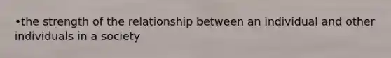 •the strength of the relationship between an individual and other individuals in a society