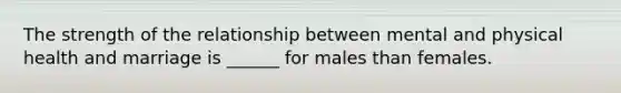 The strength of the relationship between mental and physical health and marriage is ______ for males than females.