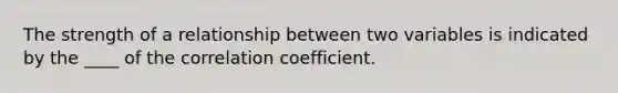 ​The strength of a relationship between two variables is indicated by the ____ of the correlation coefficient.