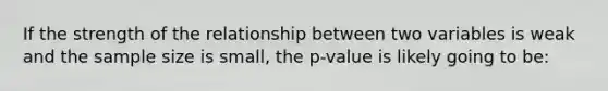 If the strength of the relationship between two variables is weak and the sample size is small, the p-value is likely going to be: