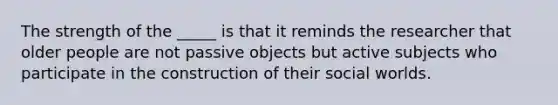 The strength of the _____ is that it reminds the researcher that older people are not passive objects but active subjects who participate in the construction of their social worlds.